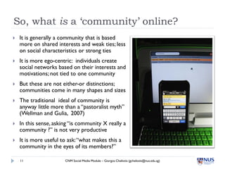 So, what is a ‘community’ online?
   It is generally a community that is based
    more on shared interests and weak ties; less
    on social characteristics or strong ties
   It is more ego-centric: individuals create
    social networks based on their interests and
    motivations; not tied to one community
   But these are not either-or distinctions;
    communities come in many shapes and sizes
   The traditional ideal of community is
    anyway little more than a “pastoralist myth”
    (Wellman and Gulia, 2007)
   In this sense, asking “is community X really a
    community ?” is not very productive
   It is more useful to ask: “what makes this a
    community in the eyes of its members?”

    11                 CNM Social Media Module – Giorgos Cheliotis (gcheliotis@nus.edu.sg)
 