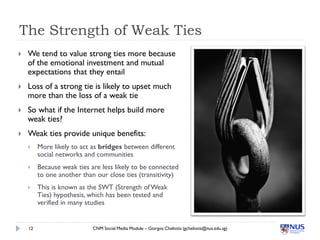 The Strength of Weak Ties
   We tend to value strong ties more because
    of the emotional investment and mutual
    expectations that they entail
   Loss of a strong tie is likely to upset much
    more than the loss of a weak tie
   So what if the Internet helps build more
    weak ties?
   Weak ties provide unique benefits:
        More likely to act as bridges between different
         social networks and communities
        Because weak ties are less likely to be connected
         to one another than our close ties (transitivity)
        This is known as the SWT (Strength of Weak
         Ties) hypothesis, which has been tested and
         verified in many studies


    12                      CNM Social Media Module – Giorgos Cheliotis (gcheliotis@nus.edu.sg)
 