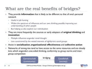 What are the real benefits of bridges?
   They provide information that is likely to be different to that of one’s personal
    network
        Useful in job hunting
        Widen the spectrum of influences and our own thinking, possibly improving our
         understanding of other people
        But helping us also explore our individualism
   They are more frequently the sources or early adopters of original thinking and
    innovation
        Multiple influences engender novel thought
        Less constrained by the vested interests of tightly-knit social groups
   Assist in socialization, organizational effectiveness and collective action
   Networks of strong ties tend to have access to the same resources and are closely
    knit, which engenders one-sided thinking, conformity to group norms and inter-
    group competition

                        Gemeinschaft                    bridging                  Gesellshaft
                        (community)                                                (society)
    13                      CNM Social Media Module – Giorgos Cheliotis (gcheliotis@nus.edu.sg)
 