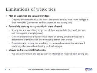 Limitations of weak ties
   Not all weak ties are valuable bridges
        Disparity between the rich and poor; the former tend to have more bridges in
         their networks (sometimes at the expense of less strong ties)
   Potentially evoking less sympathy in time of need
        Strong ties are more likely to go out of their way to help (e.g., with job loss
         and consequent unemployment)
        Greater dependency of lower social strata on strong ties; but this is also a
         direct result of stratification and homophily rather than choice
        Dependency on strong ties also leads to clustered communities with few if
         any bridges between them, leading to disadvantages
   Slower and less credible/influential
        We place more trust and act quicker on information received from strong ties




    14                    CNM Social Media Module – Giorgos Cheliotis (gcheliotis@nus.edu.sg)
 