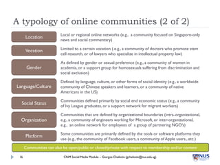 A typology of online communities (2 of 2)
                          Local or regional online networks (e.g., a community focused on Singapore-only
      Location
                          news and social commentary)

      Vocation            Limited to a certain vocation (.e.g., a community of doctors who promote stem
                          cell research, or of lawyers who specialize in intellectual property law)

                          As defined by gender or sexual preference (e.g., a community of women in
       Gender             academia, or a support group for homosexuals suffering from discrimination and
                          social exclusion)

                          Defined by language, culture, or other forms of social identity (e.g., a worldwide
Language/Culture          community of Chinese speakers and learners, or a community of native
                          Americans in the US)

                          Communities defined primarily by social end economic status (e.g., a community
  Social Status
                          of Ivy League graduates, or a support network for migrant workers)

                          Communities that are defined by organizational boundaries (intra-organizational,
  Organization            e.g., a community of engineers working for Microsoft, or inter-organizational,
                          e.g., an online network for employees of a group of partnering NGO’s)

                          Some communities are primarily defined by the tools or software platforms they
      Platform
                          use (e.g., the community of Facebook users, a community of Apple users., etc.)

      Communities can also be open/public or closed/private with respect to membership and/or content

 16                        CNM Social Media Module – Giorgos Cheliotis (gcheliotis@nus.edu.sg)
 
