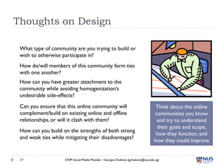 Thoughts on Design

 What type of community are you trying to build or
 wish to otherwise participate in?
 How do/will members of this community form ties
 with one another?
 How can you have greater attachment to the
 community while avoiding homogenization’s
 undesirable side-effects?
 Can you ensure that this online community will                                     Think about the online
 complement/build on existing online and offline                                   communities you know
 relationships, or will it clash with them?                                         and try to understand
                                                                                    their goals and scope,
 How can you build on the strengths of both strong
                                                                                    how they function, and
 and weak ties while mitigating their disadvantages?
                                                                                   how they could improve


 17                 CNM Social Media Module – Giorgos Cheliotis (gcheliotis@nus.edu.sg)
 