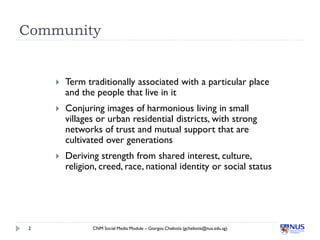 Community


        Term traditionally associated with a particular place
         and the people that live in it
        Conjuring images of harmonious living in small
         villages or urban residential districts, with strong
         networks of trust and mutual support that are
         cultivated over generations
        Deriving strength from shared interest, culture,
         religion, creed, race, national identity or social status




 2              CNM Social Media Module – Giorgos Cheliotis (gcheliotis@nus.edu.sg)
 