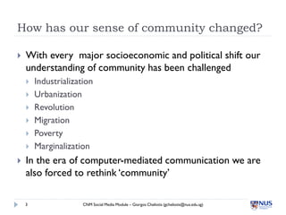 How has our sense of community changed?

   With every major socioeconomic and political shift our
    understanding of community has been challenged
       Industrialization
       Urbanization
       Revolution
       Migration
       Poverty
       Marginalization
   In the era of computer-mediated communication we are
    also forced to rethink ‘community’

    3                 CNM Social Media Module – Giorgos Cheliotis (gcheliotis@nus.edu.sg)
 