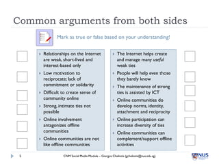 Common arguments from both sides
                Mark as true or false based on your understanding!


        Relationships on the Internet                   The Internet helps create
         are weak, short-lived and                        and manage many useful
         interest-based only                              weak ties
        Low motivation to                               People will help even those
         reciprocate; lack of                             they barely know
         commitment or solidarity                        The maintenance of strong
        Difficult to create sense of                     ties is assisted by ICT
         community online                                Online communities do
        Strong, intimate ties not                        develop norms, identity,
         possible                                         attachment and reciprocity
        Online involvement                              Online participation can
         antagonizes offline                              increase diversity of ties
         communities                                     Online communities can
        Online communities are not                       complement/support offline
         like offline communities                         activities

 5                 CNM Social Media Module – Giorgos Cheliotis (gcheliotis@nus.edu.sg)
 