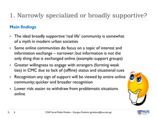 1. Narrowly specialized or broadly supportive?
Main findings

   The ideal broadly supportive ‘real life’ community is somewhat
    of a myth in modern urban societies
   Some online communities do focus on a topic of interest and
    information exchange – narrower; but information is not the
    only thing that is exchanged online (example: support groups)
   Greater willingness to engage with strangers (forming weak
    ties) in CMC due to lack of (offline) status and situational cues
   Recognition: any sign of support will be viewed by entire online
    community; quicker and broader recognition
   Lower risk: easier to withdraw from problematic situations
    online



    6                 CNM Social Media Module – Giorgos Cheliotis (gcheliotis@nus.edu.sg)
 