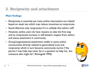 2. Reciprocity and attachment
Main findings

   Reciprocity is essential; yet many online interactions are indeed
    based on weak ties which may reduce incentives to reciprocate
   Social dilemma: why reciprocate if it is unlikely that others will?
   However, online users do have reasons to take the first step
    and to reciprocate: increase in self-esteem, respect from others
    and status attainment in community
   Group/organizational attachment visible in some online
    communities; directly related to generalized trust and
    reciprocity which in turn become community norms (“the
    person I may help may never be in a position to help me, but
    someone else might be”, Rheingold 1993)



    7                 CNM Social Media Module – Giorgos Cheliotis (gcheliotis@nus.edu.sg)
 