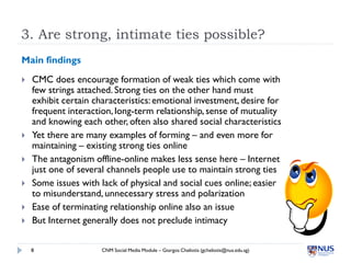 3. Are strong, intimate ties possible?
Main findings
   CMC does encourage formation of weak ties which come with
    few strings attached. Strong ties on the other hand must
    exhibit certain characteristics: emotional investment, desire for
    frequent interaction, long-term relationship, sense of mutuality
    and knowing each other, often also shared social characteristics
   Yet there are many examples of forming – and even more for
    maintaining – existing strong ties online
   The antagonism offline-online makes less sense here – Internet
    just one of several channels people use to maintain strong ties
   Some issues with lack of physical and social cues online; easier
    to misunderstand, unnecessary stress and polarization
   Ease of terminating relationship online also an issue
   But Internet generally does not preclude intimacy

    8                 CNM Social Media Module – Giorgos Cheliotis (gcheliotis@nus.edu.sg)
 