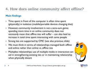 4. How does online community affect offline?
Main findings

   Time spent in front of the computer is often time spent
    (physically) in isolation (mobile/portable devices changing that)
   However, community involvement is not a zero-sum game;
    spending more time in an online community does not
    necessarily mean that offline ties will suffer – can also lead to
    increase in total time spent interacting with same people
   Strong ties are supported by CMC (see also previous slide)
   We must think in terms of relationships managed both offline
    and online rather than online vs. offline ties
   Multiplex relationships: use of multiple media in interaction can
    aid in strengthening existing ties or in maintaining relationship
    when physically distant

    9                 CNM Social Media Module – Giorgos Cheliotis (gcheliotis@nus.edu.sg)
 