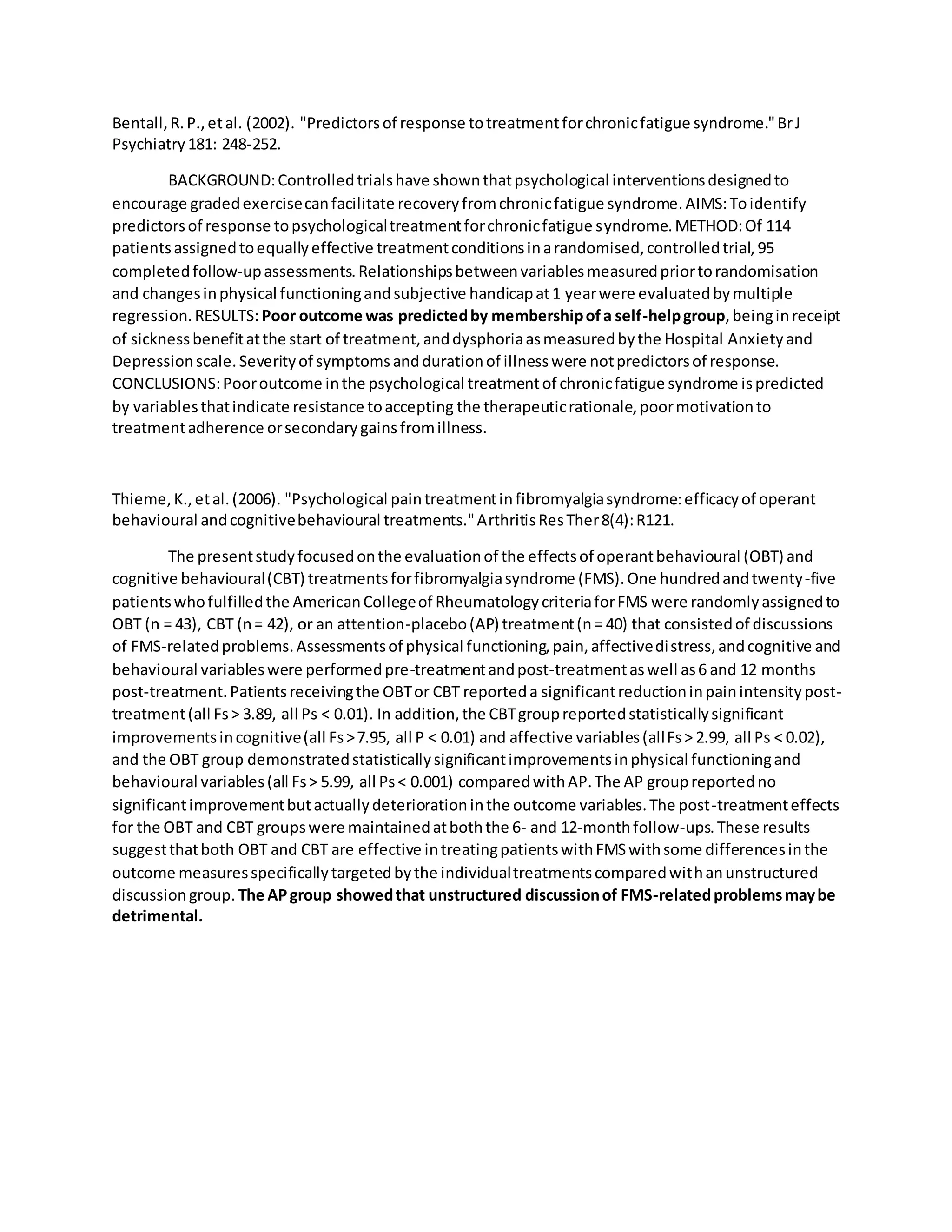 Bentall,R.P.,etal. (2002). "Predictorsof response totreatmentforchronicfatigue syndrome."BrJ
Psychiatry181: 248-252.
BACKGROUND:Controlledtrialshave shownthatpsychological interventionsdesignedto
encourage gradedexercisecanfacilitate recoveryfromchronicfatigue syndrome.AIMS:Toidentify
predictorsof response topsychologicaltreatmentforchronicfatigue syndrome.METHOD:Of 114
patientsassignedtoequallyeffective treatmentconditionsinarandomised,controlledtrial,95
completedfollow-upassessments.Relationshipsbetweenvariablesmeasuredpriortorandomisation
and changesinphysical functioningandsubjective handicapat1 yearwere evaluatedbymultiple
regression.RESULTS: Poor outcome was predictedby membershipofa self-helpgroup,beinginreceipt
of sicknessbenefitatthe start of treatment,anddysphoriaasmeasuredbythe Hospital Anxietyand
Depressionscale.Severityof symptomsanddurationof illnesswere notpredictorsof response.
CONCLUSIONS:Pooroutcome inthe psychological treatmentof chronicfatigue syndrome ispredicted
by variablesthatindicate resistance toaccepting the therapeuticrationale,poormotivationto
treatmentadherence orsecondarygainsfromillness.
Thieme,K.,etal.(2006). "Psychological paintreatmentinfibromyalgiasyndrome:efficacyof operant
behavioural andcognitivebehavioural treatments."ArthritisResTher8(4):R121.
The presentstudyfocusedonthe evaluationof the effectsof operantbehavioural (OBT) and
cognitive behavioural(CBT) treatmentsforfibromyalgiasyndrome (FMS).One hundredandtwenty-five
patientswhofulfilledthe AmericanCollegeof RheumatologycriteriaforFMS were randomlyassignedto
OBT (n = 43), CBT (n= 42), or an attention-placebo(AP) treatment(n= 40) that consistedof discussions
of FMS-relatedproblems.Assessmentsof physical functioning,pain,affectivedistress,andcognitive and
behavioural variableswere performedpre-treatmentandpost-treatmentaswell as6 and 12 months
post-treatment.Patientsreceivingthe OBTor CBT reporteda significantreductioninpainintensitypost-
treatment(all Fs> 3.89, all Ps < 0.01). In addition,the CBTgroupreportedstatisticallysignificant
improvementsincognitive(all Fs>7.95, all P < 0.01) and affective variables(allFs> 2.99, all Ps < 0.02),
and the OBT group demonstratedstatisticallysignificantimprovementsinphysical functioningand
behavioural variables(all Fs> 5.99, all Ps< 0.001) comparedwithAP.The AP groupreportedno
significantimprovementbutactuallydeteriorationinthe outcome variables.The post-treatmenteffects
for the OBT and CBT groupswere maintainedatboththe 6- and 12-monthfollow-ups.These results
suggestthatboth OBT and CBT are effective intreatingpatientswithFMSwithsome differencesinthe
outcome measuresspecificallytargetedbythe individualtreatmentscomparedwithanunstructured
discussiongroup. The APgroup showedthat unstructured discussionof FMS-relatedproblemsmaybe
detrimental.
 