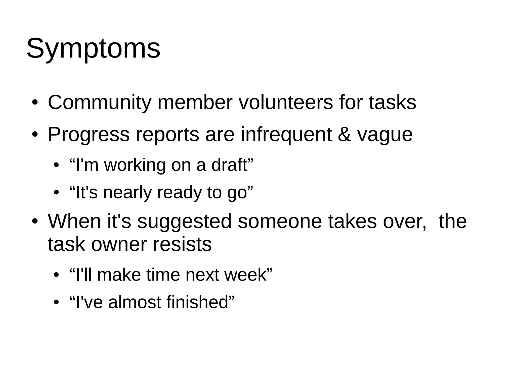 Symptoms
● Community member volunteers for tasks
● Progress reports are infrequent & vague
● “I'm working on a draft”
● “It's nearly ready to go”
● When it's suggested someone takes over, the
task owner resists
● “I'll make time next week”
● “I've almost finished”
 