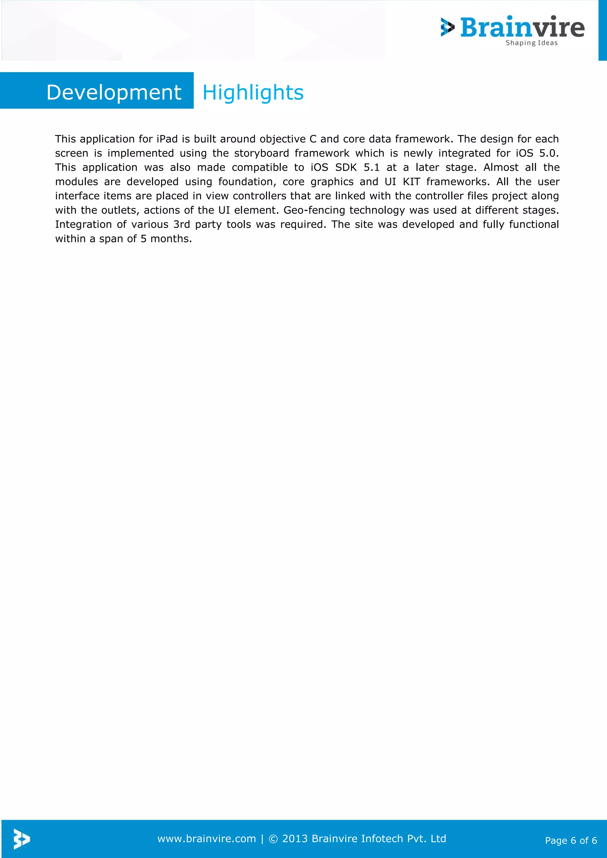 www.brainvire.com | © 2013 Brainvire Infotech Pvt. Ltd Page 6 of 6
Development Highlights
This application for iPad is built around objective C and core data framework. The design for each
screen is implemented using the storyboard framework which is newly integrated for iOS 5.0.
This application was also made compatible to iOS SDK 5.1 at a later stage. Almost all the
modules are developed using foundation, core graphics and UI KIT frameworks. All the user
interface items are placed in view controllers that are linked with the controller files project along
with the outlets, actions of the UI element. Geo-fencing technology was used at different stages.
Integration of various 3rd party tools was required. The site was developed and fully functional
within a span of 5 months.
 