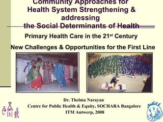 Community Approaches for  Health System Strengthening & addressing  the Social Determinants of Health Dr. Thelma Narayan  Centre for Public Health & Equity, SOCHARA Bangalore ITM Antwerp, 2008 Primary Health Care in the 21 st  Century  New Challenges & Opportunities for the First Line 
