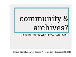 community &
archives?
A DISCUSSION WITH ITZA CARBAJAL
Critical Digital Archives Course Presentation | November 16, 2018
 