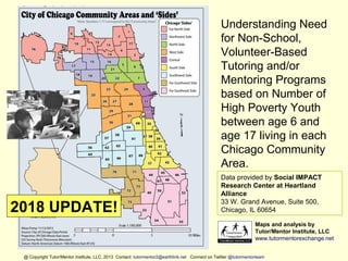 Understanding Need
for Non-School,
Volunteer-Based
Tutoring and/or
Mentoring Programs
based on Number of
High Poverty Youth
between age 6 and
age 17 living in each
Chicago Community
Area.
Data provided by Social IMPACT
Research Center at Heartland
Alliance
33 W. Grand Avenue, Suite 500,
Chicago, IL 60654
Maps and analysis by
Tutor/Mentor Institute, LLC
www.tutormentorexchange.net
@ Copyright Tutor/Mentor Institute, LLC, 2013 Contact: tutormentor2@earthlink.net Connect on Twitter @tutormentorteam
2018 UPDATE!
 