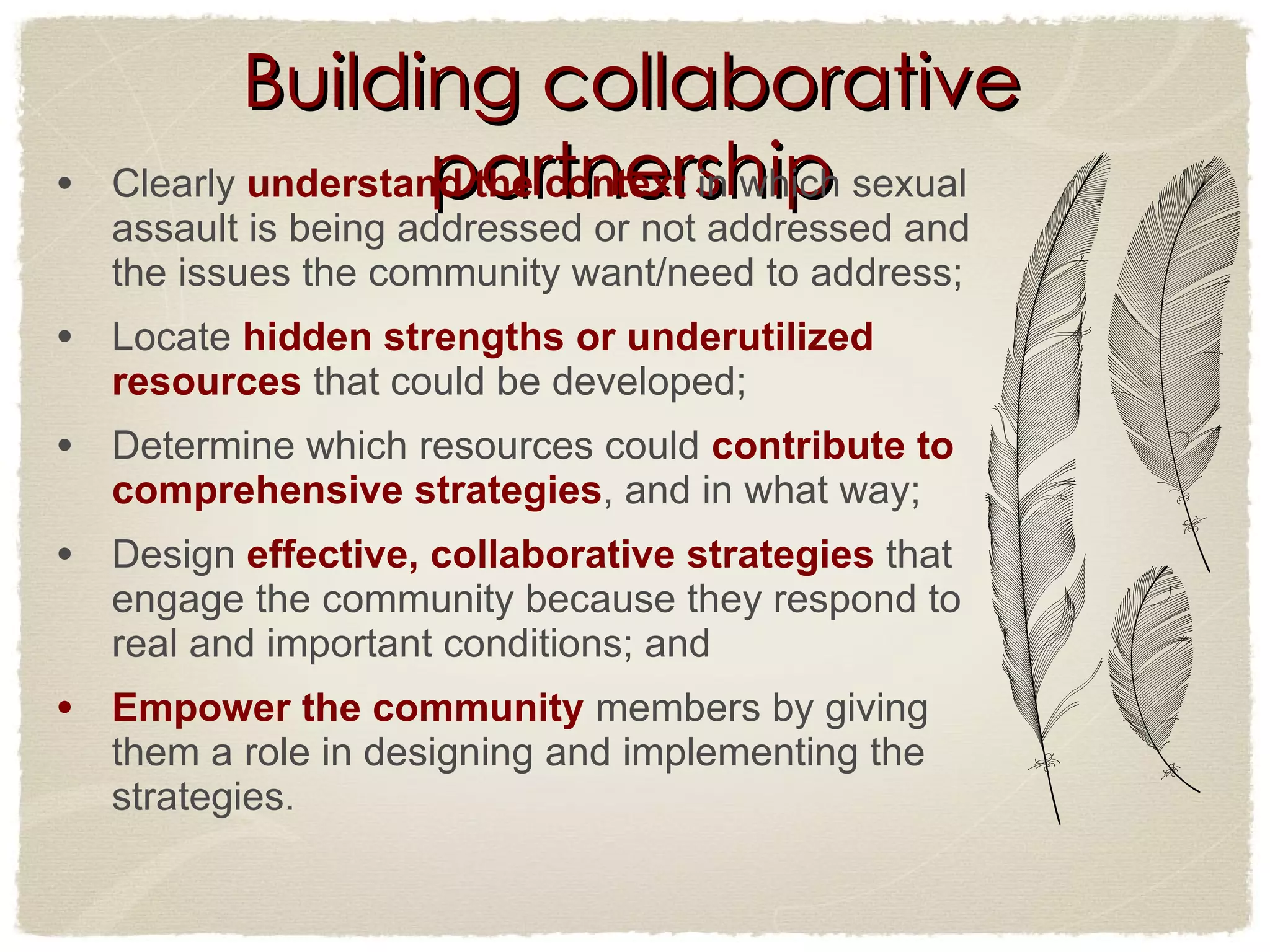 Building collaborative partnership Clearly  understand the context  in which sexual assault is being addressed or not addressed and the issues the community want/need to address;  Locate  hidden strengths or underutilized resources  that could be developed;  Determine which resources could  contribute to comprehensive strategies , and in what way;  Design  effective, collaborative strategies  that engage the community because they respond to real and important conditions; and  Empower the community  members by giving them a role in designing and implementing the strategies.  