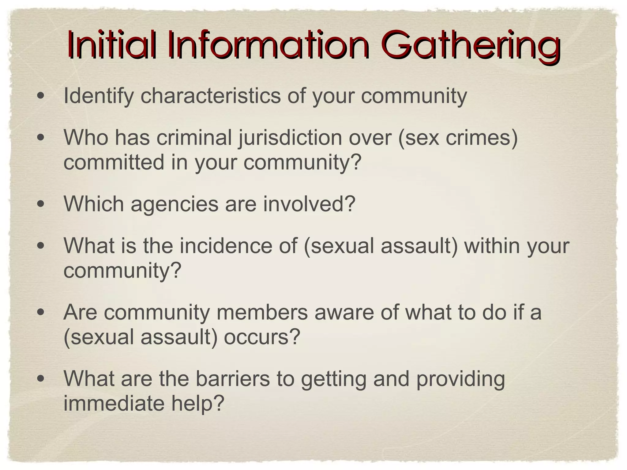 Initial Information Gathering Identify characteristics of your community  Who has criminal jurisdiction over (sex crimes) committed in your community? Which agencies are involved? What is the incidence of (sexual assault) within your community? Are community members aware of what to do if a (sexual assault) occurs? What are the barriers to getting and providing immediate help? 