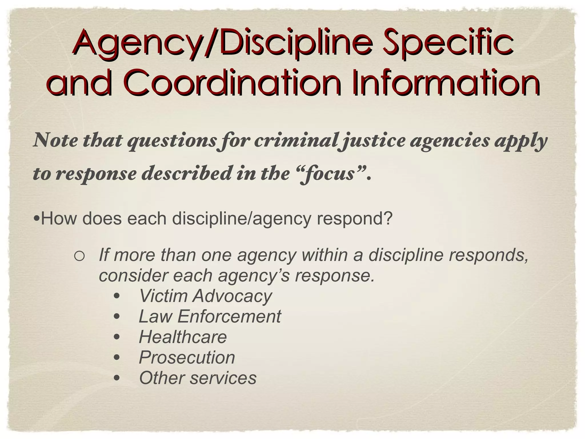 Agency/Discipline Specific and Coordination Information Note that questions for criminal justice agencies apply to response described in the “focus”. How does each discipline/agency respond? If more than one agency within a discipline responds, consider each agency’s response. Victim Advocacy Law Enforcement Healthcare Prosecution Other services 