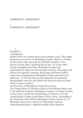 COMMUNITY ASSESSMENT
1
COMMUNITY ASSESSMENT
2
Example A
Introduction
Public Polies are created when social changes occur. This paper
discusses an overview of Burlington County which is a County
in New Jersey that currently has 449,284 residents. It is a
diverse County that is growing day by day. As in any other
County throughout the State, Burlington County has
experienced its share of social change concerns. This paper will
discuss two specific concerns: Recycling and School Safety
issues this is happening in Burlington County and need to be
addresses. It will also discuss the important of community
demographics and how that affects the decisions that are made
when it comes to policy.
An Overview of Burlington County New Jersey
The United States of America consist of 50 different States and
3,142 different Counties. Burlington County is a County located
in New Jersey within the United States of America. It is the
second largest County in the State of New Jersey. According to
the Statistical Atlas (2015), Burlington County consist of six
Boroughs, three cities, thirty-two Townships, thirteen
unincorporated places, eighteen unified school districts,
 