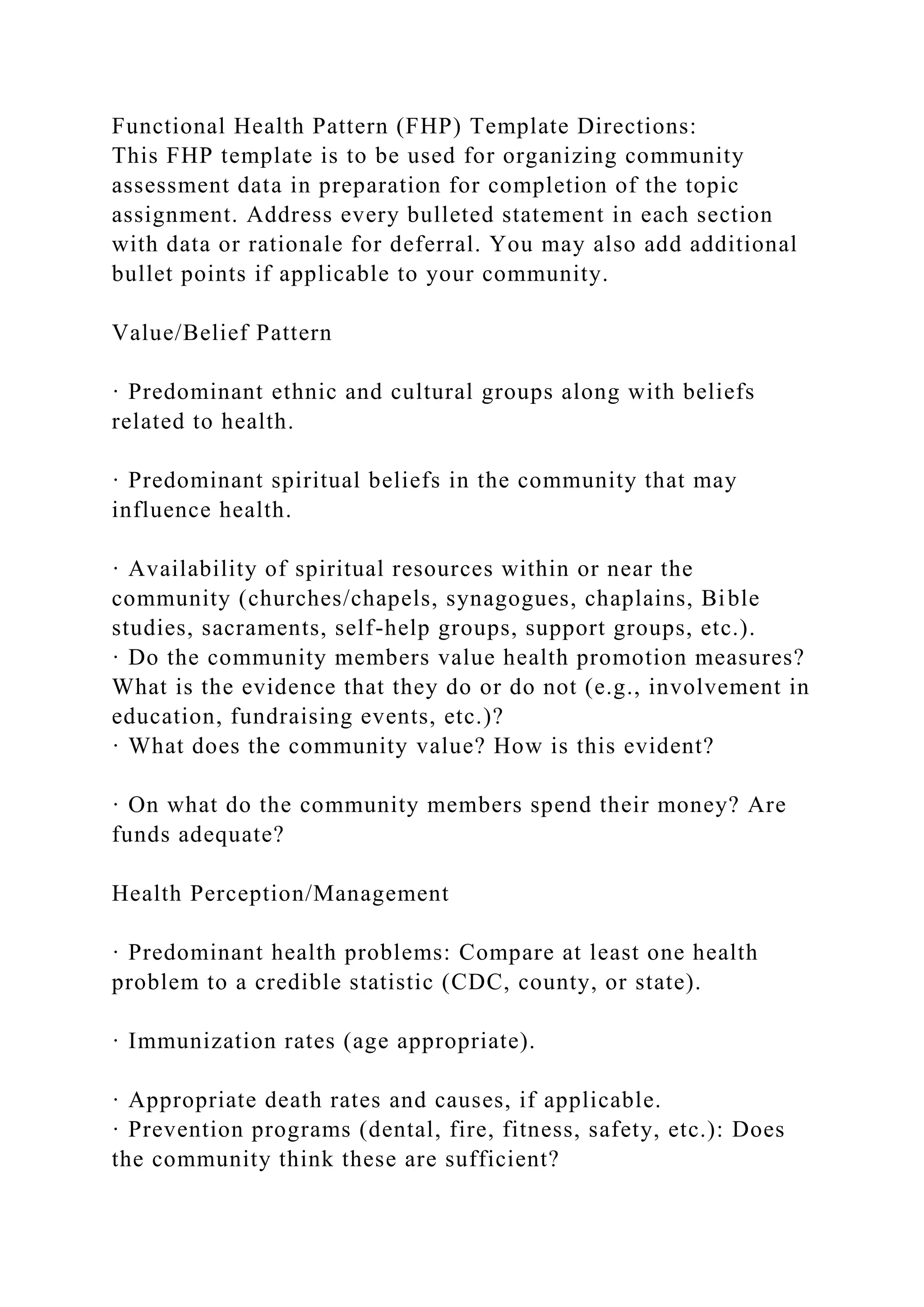 Functional Health Pattern (FHP) Template Directions:
This FHP template is to be used for organizing community
assessment data in preparation for completion of the topic
assignment. Address every bulleted statement in each section
with data or rationale for deferral. You may also add additional
bullet points if applicable to your community.
Value/Belief Pattern
· Predominant ethnic and cultural groups along with beliefs
related to health.
· Predominant spiritual beliefs in the community that may
influence health.
· Availability of spiritual resources within or near the
community (churches/chapels, synagogues, chaplains, Bible
studies, sacraments, self-help groups, support groups, etc.).
· Do the community members value health promotion measures?
What is the evidence that they do or do not (e.g., involvement in
education, fundraising events, etc.)?
· What does the community value? How is this evident?
· On what do the community members spend their money? Are
funds adequate?
Health Perception/Management
· Predominant health problems: Compare at least one health
problem to a credible statistic (CDC, county, or state).
· Immunization rates (age appropriate).
· Appropriate death rates and causes, if applicable.
· Prevention programs (dental, fire, fitness, safety, etc.): Does
the community think these are sufficient?
 