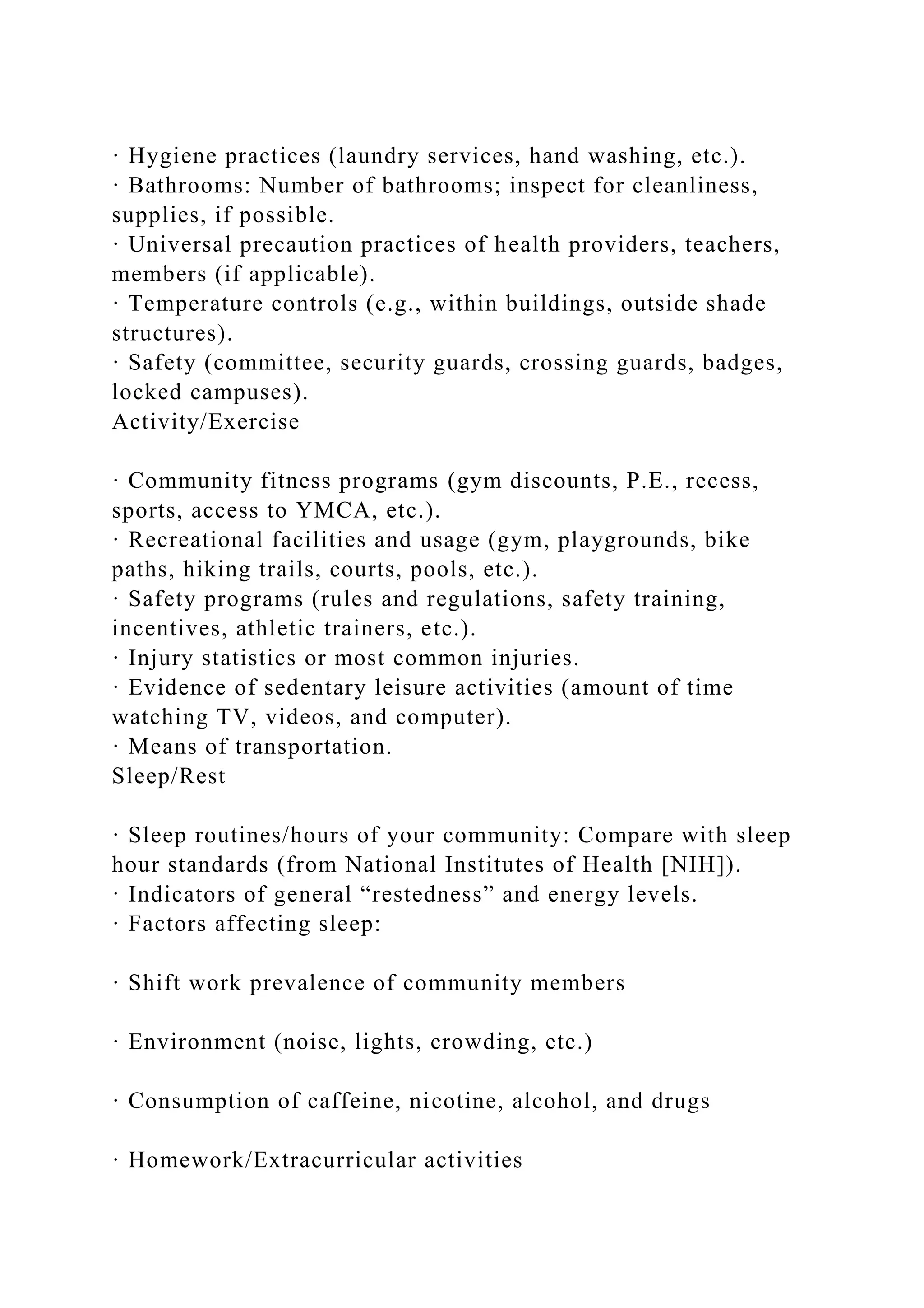 · Hygiene practices (laundry services, hand washing, etc.).
· Bathrooms: Number of bathrooms; inspect for cleanliness,
supplies, if possible.
· Universal precaution practices of health providers, teachers,
members (if applicable).
· Temperature controls (e.g., within buildings, outside shade
structures).
· Safety (committee, security guards, crossing guards, badges,
locked campuses).
Activity/Exercise
· Community fitness programs (gym discounts, P.E., recess,
sports, access to YMCA, etc.).
· Recreational facilities and usage (gym, playgrounds, bike
paths, hiking trails, courts, pools, etc.).
· Safety programs (rules and regulations, safety training,
incentives, athletic trainers, etc.).
· Injury statistics or most common injuries.
· Evidence of sedentary leisure activities (amount of time
watching TV, videos, and computer).
· Means of transportation.
Sleep/Rest
· Sleep routines/hours of your community: Compare with sleep
hour standards (from National Institutes of Health [NIH]).
· Indicators of general “restedness” and energy levels.
· Factors affecting sleep:
· Shift work prevalence of community members
· Environment (noise, lights, crowding, etc.)
· Consumption of caffeine, nicotine, alcohol, and drugs
· Homework/Extracurricular activities
 