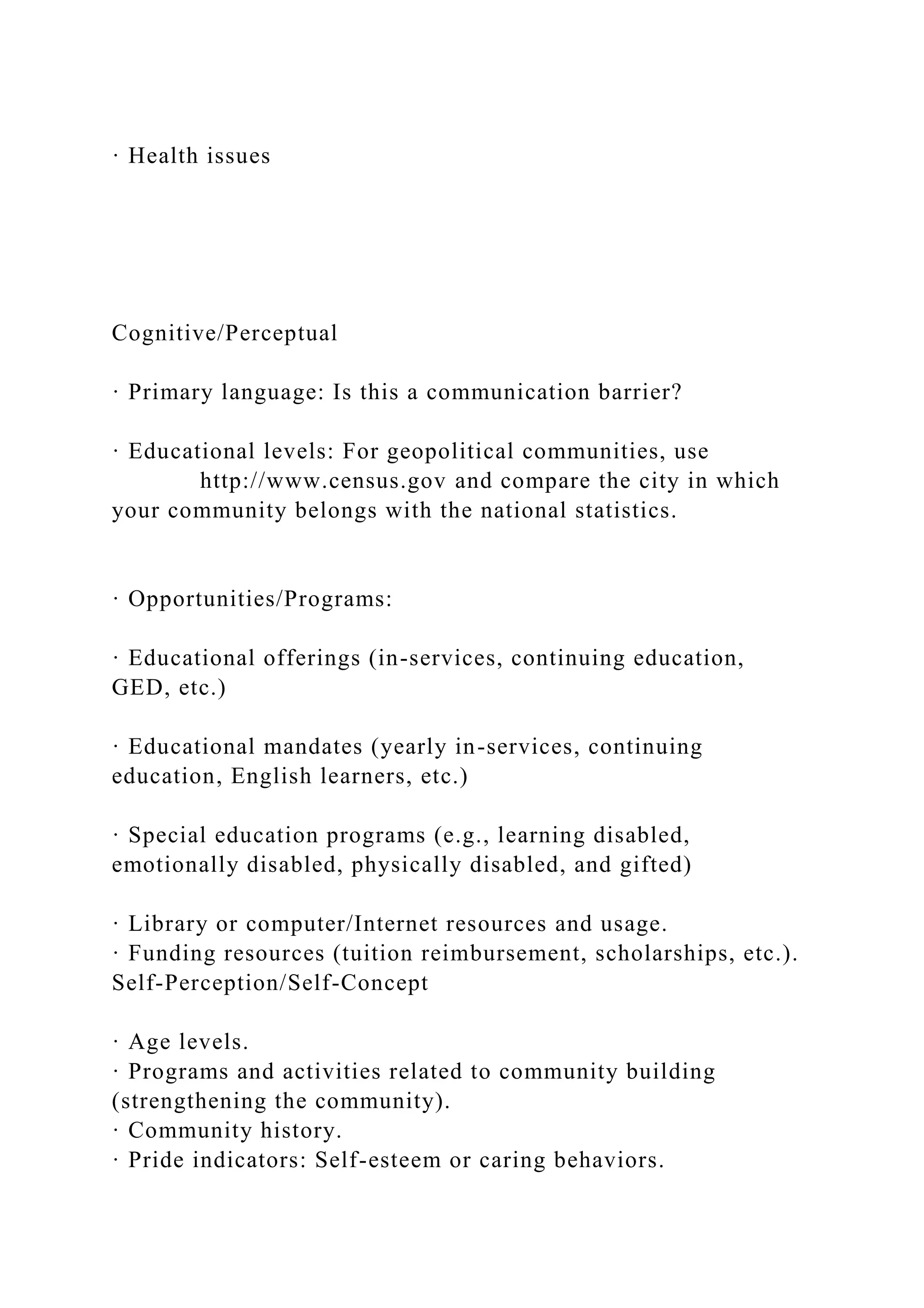 · Health issues
Cognitive/Perceptual
· Primary language: Is this a communication barrier?
· Educational levels: For geopolitical communities, use
http://www.census.gov and compare the city in which
your community belongs with the national statistics.
· Opportunities/Programs:
· Educational offerings (in-services, continuing education,
GED, etc.)
· Educational mandates (yearly in-services, continuing
education, English learners, etc.)
· Special education programs (e.g., learning disabled,
emotionally disabled, physically disabled, and gifted)
· Library or computer/Internet resources and usage.
· Funding resources (tuition reimbursement, scholarships, etc.).
Self-Perception/Self-Concept
· Age levels.
· Programs and activities related to community building
(strengthening the community).
· Community history.
· Pride indicators: Self-esteem or caring behaviors.
 