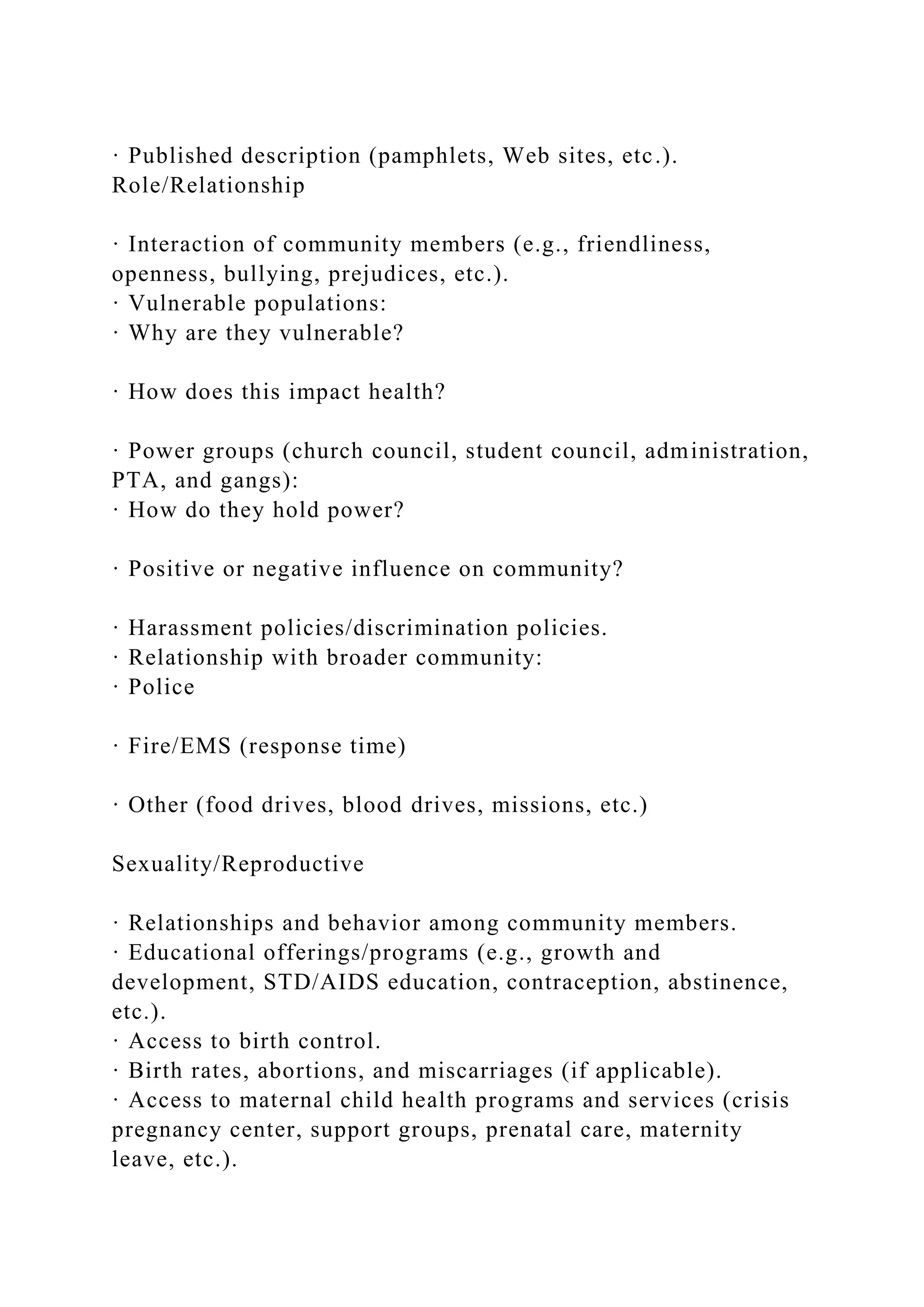 · Published description (pamphlets, Web sites, etc.).
Role/Relationship
· Interaction of community members (e.g., friendliness,
openness, bullying, prejudices, etc.).
· Vulnerable populations:
· Why are they vulnerable?
· How does this impact health?
· Power groups (church council, student council, administration,
PTA, and gangs):
· How do they hold power?
· Positive or negative influence on community?
· Harassment policies/discrimination policies.
· Relationship with broader community:
· Police
· Fire/EMS (response time)
· Other (food drives, blood drives, missions, etc.)
Sexuality/Reproductive
· Relationships and behavior among community members.
· Educational offerings/programs (e.g., growth and
development, STD/AIDS education, contraception, abstinence,
etc.).
· Access to birth control.
· Birth rates, abortions, and miscarriages (if applicable).
· Access to maternal child health programs and services (crisis
pregnancy center, support groups, prenatal care, maternity
leave, etc.).
 