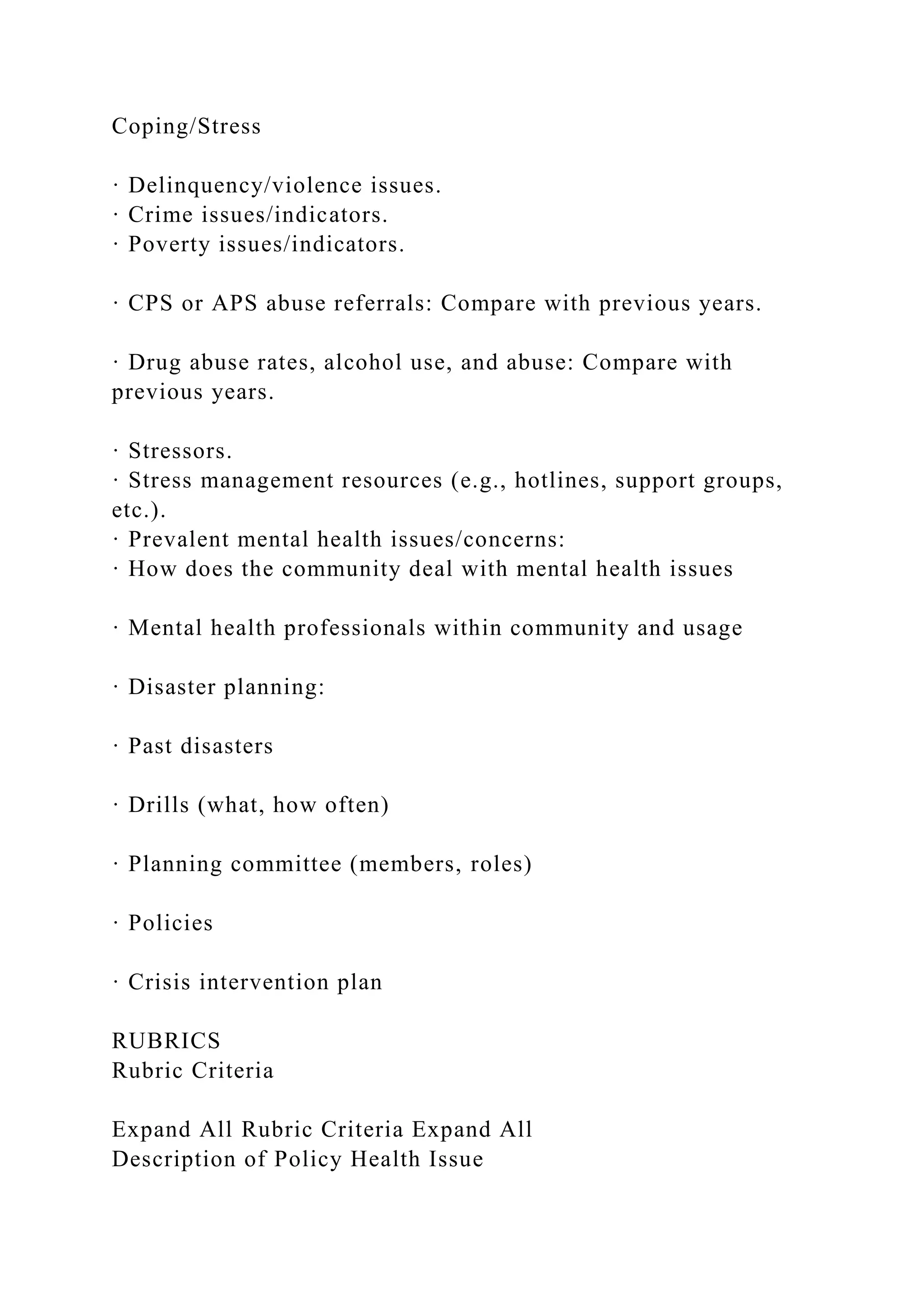 Coping/Stress
· Delinquency/violence issues.
· Crime issues/indicators.
· Poverty issues/indicators.
· CPS or APS abuse referrals: Compare with previous years.
· Drug abuse rates, alcohol use, and abuse: Compare with
previous years.
· Stressors.
· Stress management resources (e.g., hotlines, support groups,
etc.).
· Prevalent mental health issues/concerns:
· How does the community deal with mental health issues
· Mental health professionals within community and usage
· Disaster planning:
· Past disasters
· Drills (what, how often)
· Planning committee (members, roles)
· Policies
· Crisis intervention plan
RUBRICS
Rubric Criteria
Expand All Rubric Criteria Expand All
Description of Policy Health Issue
 