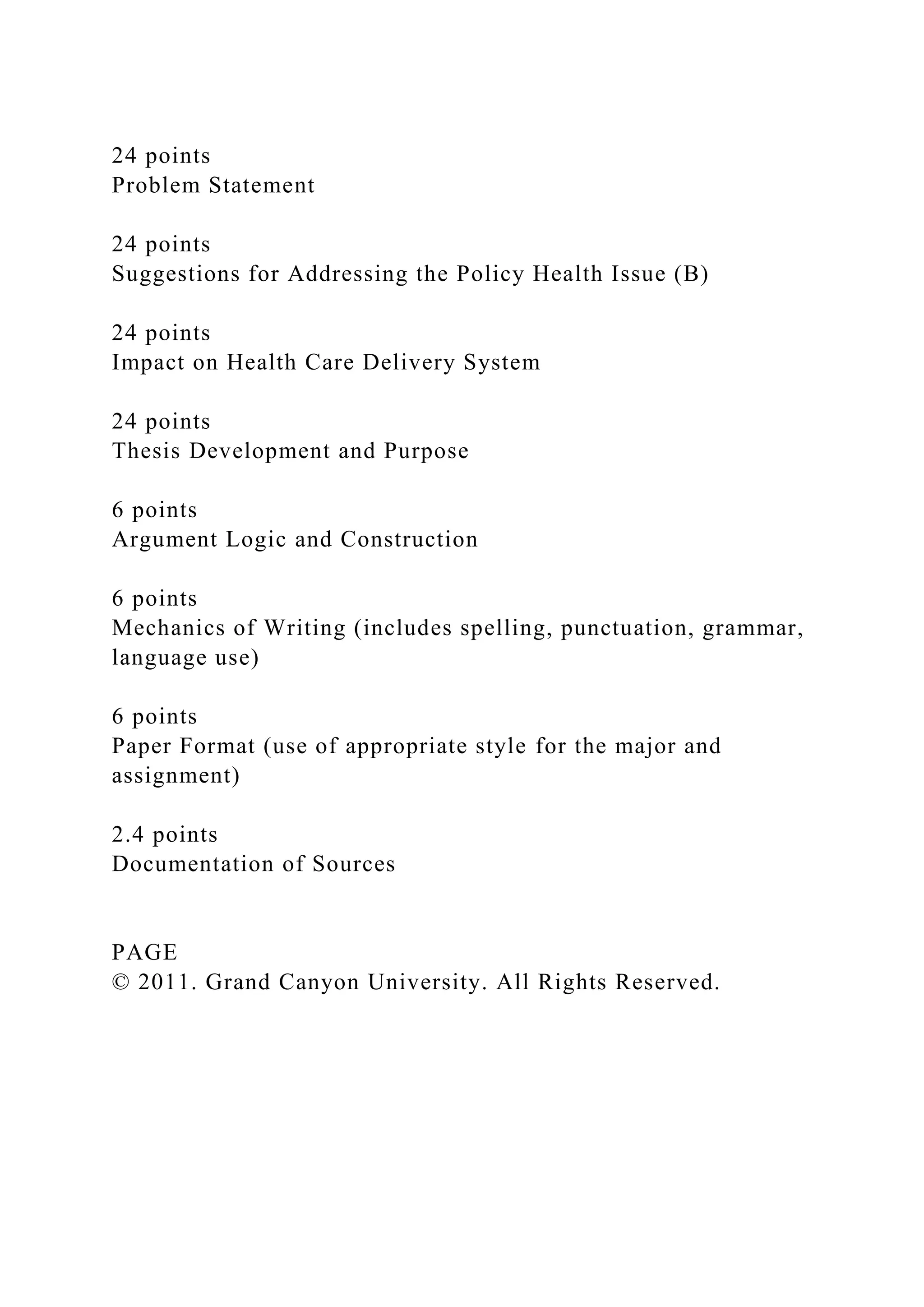 24 points
Problem Statement
24 points
Suggestions for Addressing the Policy Health Issue (B)
24 points
Impact on Health Care Delivery System
24 points
Thesis Development and Purpose
6 points
Argument Logic and Construction
6 points
Mechanics of Writing (includes spelling, punctuation, grammar,
language use)
6 points
Paper Format (use of appropriate style for the major and
assignment)
2.4 points
Documentation of Sources
PAGE
© 2011. Grand Canyon University. All Rights Reserved.
 