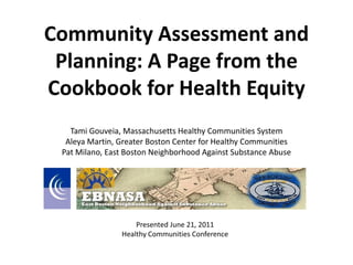 Community Assessment and
 Planning: A Page from the
Cookbook for Health Equity
   Tami Gouveia, Massachusetts Healthy Communities System
  Aleya Martin, Greater Boston Center for Healthy Communities
 Pat Milano, East Boston Neighborhood Against Substance Abuse




                    Presented June 21, 2011
                Healthy Communities Conference
 
