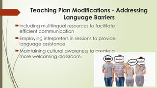 Teaching Plan Modifications - Addressing
Language Barriers
Including multilingual resources to facilitate
efficient communication
Employing interpreters in sessions to provide
language assistance
Maintaining cultural awareness to create a
more welcoming classroom.
 