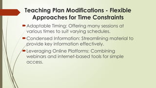 Teaching Plan Modifications - Flexible
Approaches for Time Constraints
Adaptable Timing: Offering many sessions at
various times to suit varying schedules.
Condensed Information: Streamlining material to
provide key information effectively.
Leveraging Online Platforms: Combining
webinars and internet-based tools for simple
access.
 