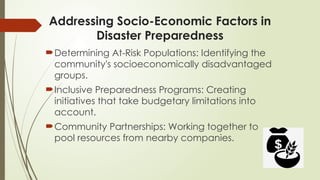 Addressing Socio-Economic Factors in
Disaster Preparedness
Determining At-Risk Populations: Identifying the
community's socioeconomically disadvantaged
groups.
Inclusive Preparedness Programs: Creating
initiatives that take budgetary limitations into
account.
Community Partnerships: Working together to
pool resources from nearby companies.
 