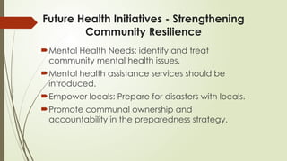 Future Health Initiatives - Strengthening
Community Resilience
Mental Health Needs: identify and treat
community mental health issues.
Mental health assistance services should be
introduced.
Empower locals: Prepare for disasters with locals.
Promote communal ownership and
accountability in the preparedness strategy.
 