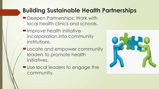 Building Sustainable Health Partnerships
Deepen Partnerships: Work with
local health clinics and schools.
Improve health initiative
incorporation into community
institutions.
Locate and empower community
leaders to promote health
initiatives.
Use local leaders to engage the
community.
 