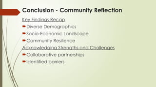 Conclusion - Community Reflection
Key Findings Recap
Diverse Demographics
Socio-Economic Landscape
Community Resilience
Acknowledging Strengths and Challenges
Collaborative partnerships
Identified barriers
 