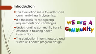 Introduction
This evaluation seeks to understand
community health dynamics.
It is the basis for recognizing
requirements and challenges.
Understanding community traits is
essential to tailoring health
interventions.
The evaluation informs focused and
successful health program design.
 