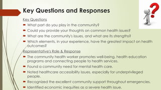 Key Questions and Responses
Key Questions
 What part do you play in the community?
 Could you provide your thoughts on common health issues?
 What are the community's issues, and what are its strengths?
 Which elements, in your experience, have the greatest impact on health
outcomes?
Representative's Role & Response
 The community health worker promotes well-being, health education
programs and connecting people to health services.
 Found a community need for mental health care.
 Noted healthcare accessibility issues, especially for underprivileged
people.
 Recognized the excellent community support throughout emergencies.
 Identified economic inequities as a severe health issue.
 