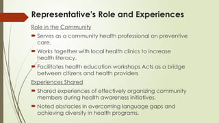Representative's Role and Experiences
Role in the Community
 Serves as a community health professional on preventive
care.
 Works together with local health clinics to increase
health literacy.
 Facilitates health education workshops Acts as a bridge
between citizens and health providers
Experiences Shared
 Shared experiences of effectively organizing community
members during health awareness initiatives.
 Noted obstacles in overcoming language gaps and
achieving diversity in health programs.
 