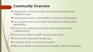 Community Overview
 Geographic setting includes densely populated urban
neighborhoods.
 Geographical area vulnerability to natural catastrophes.
 Local government and urban development plans affect
geopolitics.
 Community well-being is done via local government
collaborations.
 Economics affects health access and results.
 Community education levels vary.
 A diverse ethnic mix enriches culture.
 Effective health communication requires cultural awareness.
 