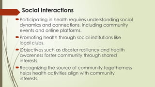 Social Interactions
Participating in health requires understanding social
dynamics and connections, including community
events and online platforms.
Promoting health through social institutions like
local clubs.
Objectives such as disaster resiliency and health
awareness foster community through shared
interests.
Recognizing the source of community togetherness
helps health activities align with community
interests.
 