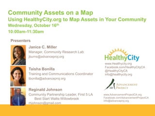 Community Assets on a Map
Using HealthyCity.org to Map Assets in Your Community
Wednesday, October 16th
10:00am-11:30am
Presenters
Janice C. Miller
Manager, Community Research Lab
jburns@advanceproj.org

Taisha Bonilla
Training and Communications Coordinator

www.Healthycity.org
Facebook.com/HealthyCityCA
@HealthyCityCA
info@healthycity.org

tbonilla@advanceproj.org

Reginald Johnson
Community Partnership Leader, First 5 LA
Best Start Watts-Willowbrook
rhjohnson@gmail.com

www.AdvancementProjectCA.org
Facebook.com/AdvancementProjectCA
info@advanceproj.org

 