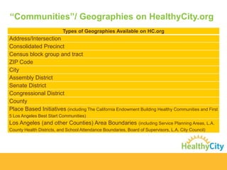 “Communities”/ Geographies on HealthyCity.org
Types of Geographies Available on HC.org

Address/Intersection
Consolidated Precinct
Census block group and tract
ZIP Code
City
Assembly District
Senate District
Congressional District
County
Place Based Initiatives (including The California Endowment Building Healthy Communities and First
5 Los Angeles Best Start Communities)

Los Angeles (and other Counties) Area Boundaries (including Service Planning Areas, L.A.
County Health Districts, and School Attendance Boundaries, Board of Supervisors, L.A. City Council)

 