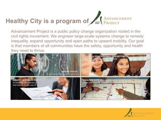 Healthy City is a program of
Advancement Project is a public policy change organization rooted in the
civil rights movement. We engineer large-scale systems change to remedy
inequality, expand opportunity and open paths to upward mobility. Our goal
is that members of all communities have the safety, opportunity and health
they need to thrive.

 