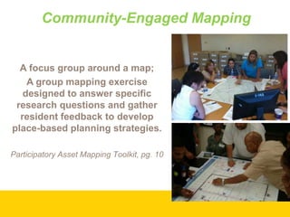 Community-Engaged Mapping

A focus group around a map;
A group mapping exercise
designed to answer specific
research questions and gather
resident feedback to develop
place-based planning strategies.
Participatory Asset Mapping Toolkit, pg. 10

 