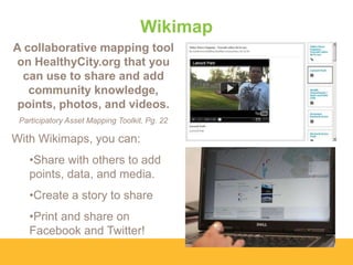Wikimap
A collaborative mapping tool
on HealthyCity.org that you
can use to share and add
community knowledge,
points, photos, and videos.
Participatory Asset Mapping Toolkit, Pg. 22

With Wikimaps, you can:

•Share with others to add
points, data, and media.
•Create a story to share

•Print and share on
Facebook and Twitter!

 