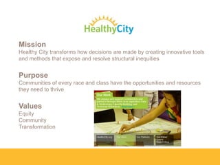 Mission
Healthy City transforms how decisions are made by creating innovative tools
and methods that expose and resolve structural inequities

Purpose
Communities of every race and class have the opportunities and resources
they need to thrive

Values
Equity
Community
Transformation

 