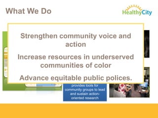 What We Do
ONLINE MAPPING
TECHNOLOGY
www.HealthyCity.org

DIRECT TECHNICAL
ASSISTANCE:

Strengthen community voice and
Work ON-THE-GROUND
action targeted
to develop
research/policy
strategies and web
tools.

Increase resources in underserved
communities of color
COMMUNITY
RESEARCH LAB

Advance equitable public polices.
Engages, trains, and
provides tools for
community groups to lead
and sustain actionoriented research

 