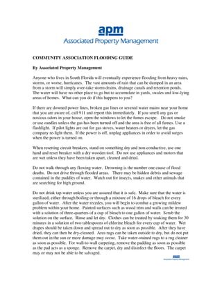 COMMUNITY ASSOCIATION FLOODING GUIDE

By Associated Property Management

Anyone who lives in South Florida will eventually experience flooding from heavy rains,
storms, or worse, hurricanes. The vast amounts of rain that can be dumped in an area
from a storm will simply over-take storm drains, drainage canals and retention ponds.
The water will have no other place to go but to accumulate in yards, swales and low-lying
areas of homes. What can you do if this happens to you?

If there are downed power lines, broken gas lines or severed water mains near your home
that you are aware of, call 911 and report this immediately. If you smell any gas or
noxious odors in your house, open the windows to let the fumes escape. Do not smoke
or use candles unless the gas has been turned off and the area is free of all fumes. Use a
flashlight. If pilot lights are out for gas stoves, water heaters or dryers, let the gas
company re-light them. If the power is off, unplug appliances in order to avoid surges
when the power is turned on.

When resetting circuit breakers, stand on something dry and non-conductive, use one
hand and reset breaker with a dry wooden tool. Do not use appliances and motors that
are wet unless they have been taken apart, cleaned and dried.

Do not walk through any flowing water. Drowning is the number one cause of flood
deaths. Do not drive through flooded areas. There may be hidden debris and sewage
contained in the puddles of water. Watch out for insects, snakes and other animals that
are searching for high ground.

Do not drink tap water unless you are assured that it is safe. Make sure that the water is
sterilized, either through boiling or through a mixture of 16 drops of bleach for every
gallon of water. After the water recedes, you will begin to combat a growing mildew
problem within your home. Painted surfaces such as wood trim and walls can be treated
with a solution of three-quarters of a cup of bleach to one gallon of water. Scrub the
solution on the surface. Rinse and let dry. Clothes can be treated by soaking them for 30
minutes in a solution of two tablespoons of chlorine bleach for every cup of water. Wet
drapes should be taken down and spread out to dry as soon as possible. After they have
dried, they can then be dry-cleaned. Area rugs can be taken outside to dry, but do not put
them out in the sun or more damage may occur. Take water-stained rugs to a rug cleaner
as soon as possible. For wall-to-wall carpeting, remove the padding as soon as possible
as the pad acts as a sponge. Remove the carpet, dry and disinfect the floors. The carpet
may or may not be able to be salvaged.
 