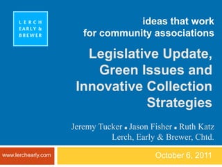 ideas that workfor community associations October 6, 2011 Legislative Update,  Green Issues and  Innovative Collection Strategies Jeremy Tucker   Jason FisherRuth Katz Lerch, Early & Brewer, Chtd. www.lerchearly.com 